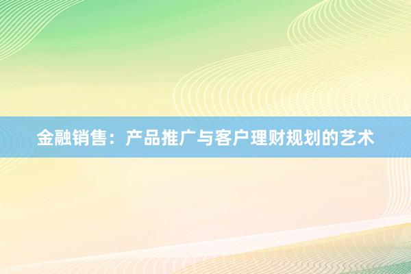 金融销售：产品推广与客户理财规划的艺术